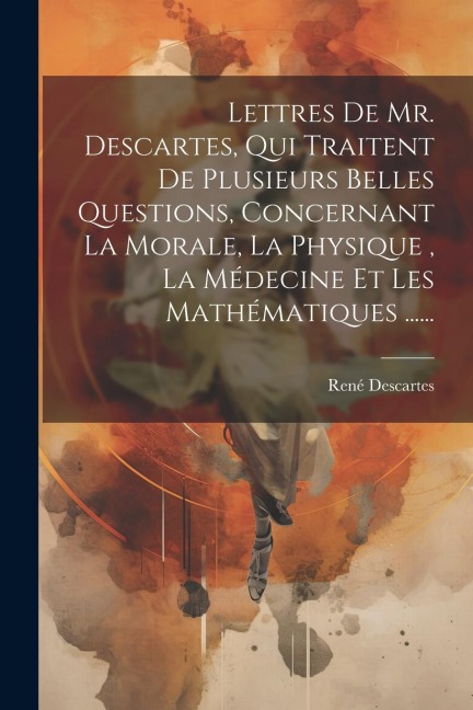 Lettres De Mr. Descartes, Qui Traitent De Plusieurs Belles Questions, Concernant La Morale, La Physique, La Médecine Et Les Mathématiques ...... - René Descartes