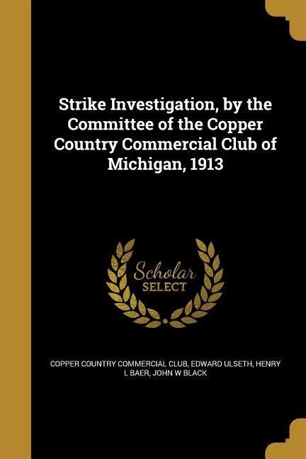 Strike Investigation, by the Committee of the Copper Country Commercial Club of Michigan, 1913 - Edward Ulseth, Henry L Baer