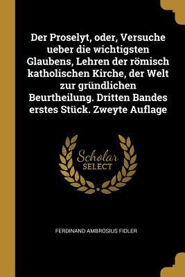 Der Proselyt, Oder, Versuche Ueber Die Wichtigsten Glaubens, Lehren Der Römisch Katholischen Kirche, Der Welt Zur Gründlichen Beurtheilung. Dritten Ba - Ferdinand Ambrosius Fidler