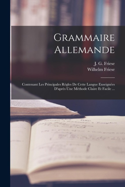 Grammaire Allemande: Contenant Les Principales Règles De Cette Langue Enseignées D'après Une Méthode Claire Et Facile ... - J. G. Friese, Wilhelm Friese
