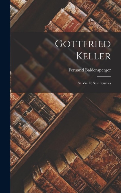 Gottfried Keller: Sa Vie Et Ses Oeuvres - Fernand Baldensperger
