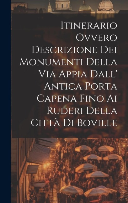 Itinerario Ovvero Descrizione Dei Monumenti Della Via Appia Dall' Antica Porta Capena Fino Ai Ruderi Della Città Di Boville - Anonymous
