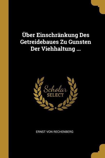 Über Einschränkung Des Getreidebaues Zu Gunsten Der Viehhaltung ... - Ernst von Rechenberg