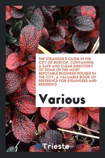 The Stranger's Guide in the City of Boston, Containing a Safe and Clear Directory of Some of the Most Reputable Business Houses in the City; A Valuable Book of Reference for Strangers and Residents - Various