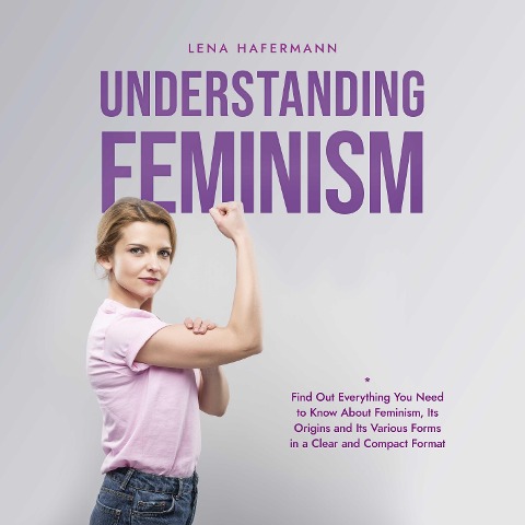 Understanding Feminism Find Out Everything You Need to Know About Feminism, Its Origins and Its Various Forms in a Clear and Compact Format - Lena Hafermann