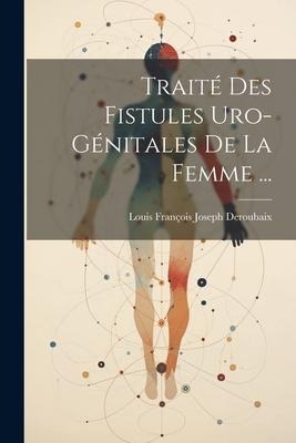 Traité Des Fistules Uro-Génitales De La Femme ... - Louis François Joseph Deroubaix