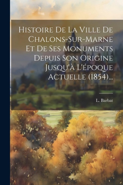 Histoire De La Ville De Chalons-sur-marne Et De Ses Monuments Depuis Son Origine Jusqu'à L'époque Actuelle (1854)... - L. Barbat