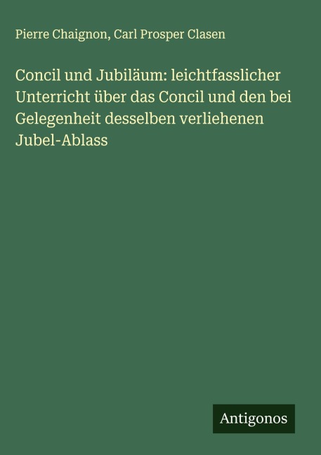 Concil und Jubiläum: leichtfasslicher Unterricht über das Concil und den bei Gelegenheit desselben verliehenen Jubel-Ablass - Pierre Chaignon, Carl Prosper Clasen