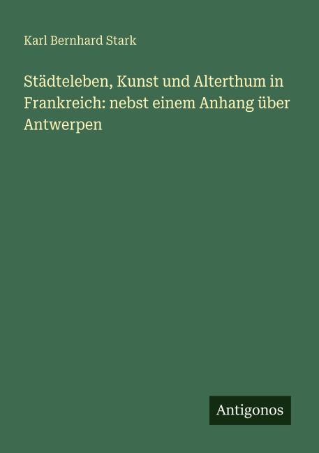 Städteleben, Kunst und Alterthum in Frankreich: nebst einem Anhang über Antwerpen - Karl Bernhard Stark