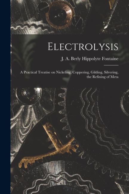 Electrolysis: A Practical Treatise on Nickeling, Coppering, Gilding, Silvering, the Refining of Meta - J. A. Berly Hippolyte Fontaine