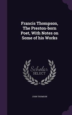 Francis Thompson, the Preston-Born Poet, with Notes on Some of His Works - John Thomson