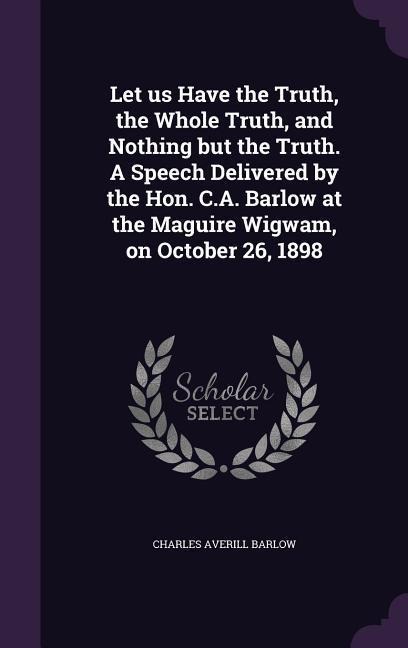 Let us Have the Truth, the Whole Truth, and Nothing but the Truth. A Speech Delivered by the Hon. C.A. Barlow at the Maguire Wigwam, on October 26, 1898 - Charles Averill Barlow
