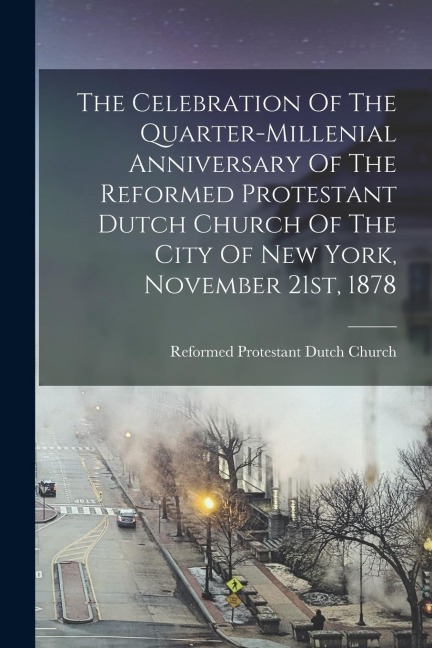 The Celebration Of The Quarter-millenial Anniversary Of The Reformed Protestant Dutch Church Of The City Of New York, November 21st, 1878 - 