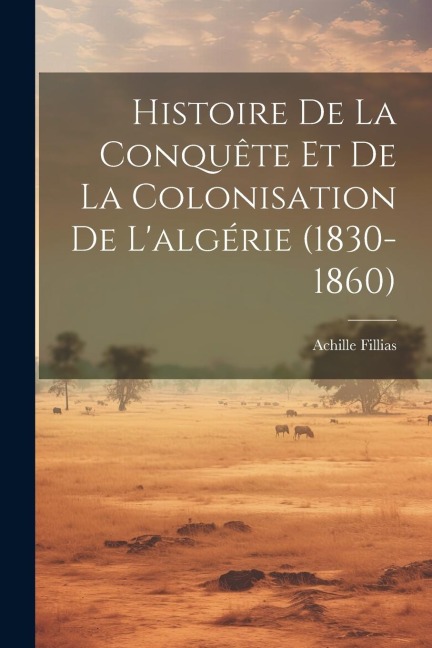Histoire De La Conquête Et De La Colonisation De L'algérie (1830-1860) - Achille Fillias