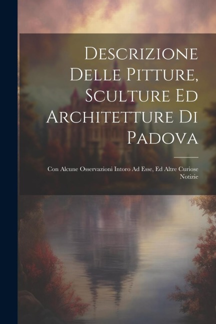 Descrizione Delle Pitture, Sculture Ed Architetture Di Padova: Con Alcune Osservazioni Intoro Ad Esse, Ed Altre Curiose Notizie - Anonymous