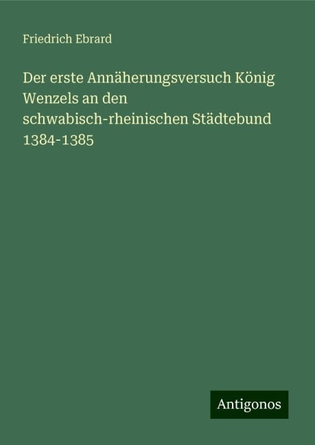 Der erste Annäherungsversuch König Wenzels an den schwabisch-rheinischen Städtebund 1384-1385 - Friedrich Ebrard