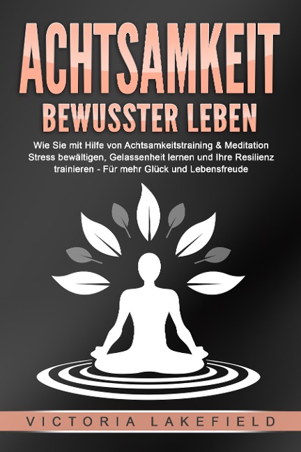 ACHTSAMKEIT - Bewusster leben: Wie Sie mit Hilfe von Achtsamkeitstraining & Meditation Stress bewältigen, Gelassenheit lernen und Ihre Resilienz trainieren - Für mehr Glück & Lebensfreude - Victoria Lakefield