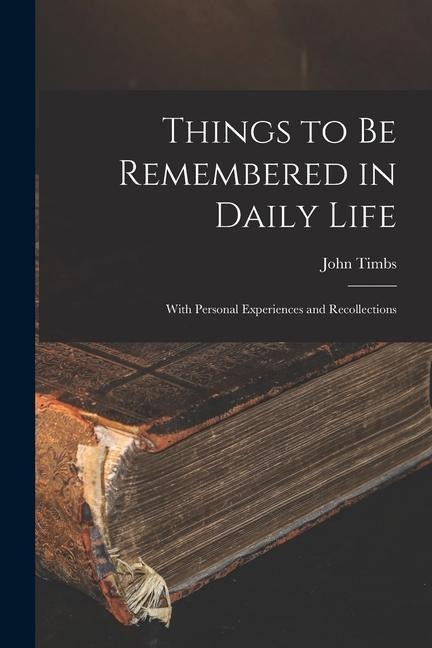 Things to Be Remembered in Daily Life: With Personal Experiences and Recollections - John Timbs