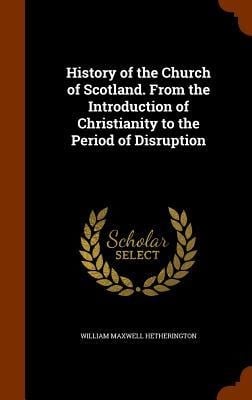 History of the Church of Scotland. From the Introduction of Christianity to the Period of Disruption - William Maxwell Hetherington