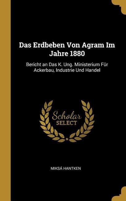 Das Erdbeben Von Agram Im Jahre 1880: Bericht an Das K. Ung. Ministerium Für Ackerbau, Industrie Und Handel - Miksa Hantken