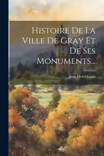 Histoire De La Ville De Gray Et De Ses Monuments... - Jean Henri Gatin