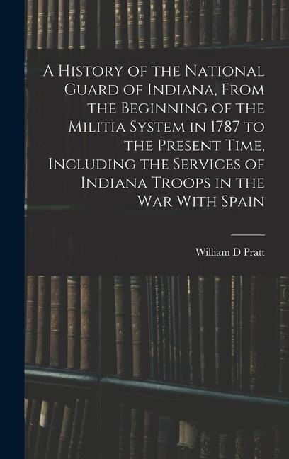 A History of the National Guard of Indiana, From the Beginning of the Militia System in 1787 to the Present Time, Including the Services of Indiana Tr - William D. Pratt