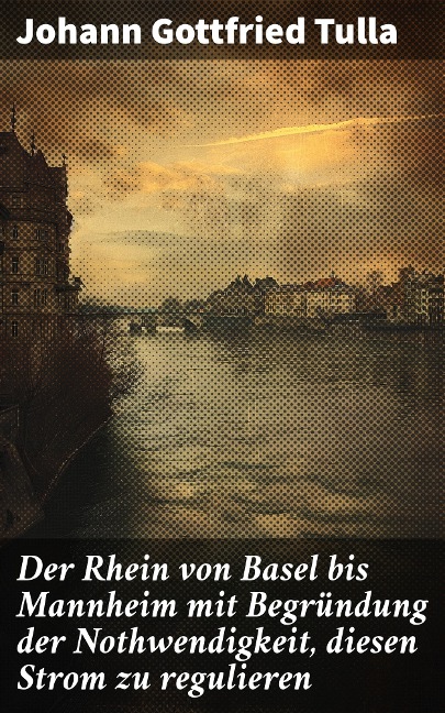 Der Rhein von Basel bis Mannheim mit Begründung der Nothwendigkeit, diesen Strom zu regulieren - Johann Gottfried Tulla