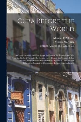 Cuba Before the World: a Comprehensive and Descriptive Account of the Republic of Cuba From the Earliest Times to the Present Day: Containing - Manuel F. Alfonso