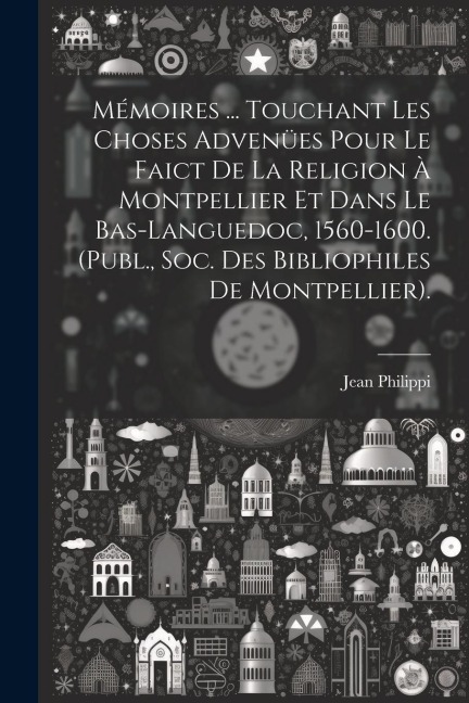 Mémoires ... Touchant Les Choses Advenües Pour Le Faict De La Religion À Montpellier Et Dans Le Bas-Languedoc, 1560-1600. (Publ., Soc. Des Bibliophile - Jean Philippi