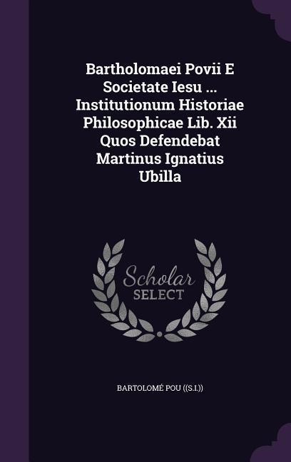 Bartholomaei Povii E Societate Iesu ... Institutionum Historiae Philosophicae Lib. Xii Quos Defendebat Martinus Ignatius Ubilla - Bartolomé Pou ((S I ))