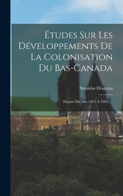 Études Sur Les Développements De La Colonisation Du Bas-Canada: Depuis Dix Ans (1851 À 1861) ... - Stanislas Drapeau