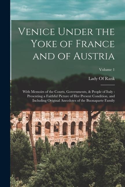 Venice Under the Yoke of France and of Austria: With Memoirs of the Courts, Governments, & People of Italy: Presenting a Faithful Picture of Her Prese - 