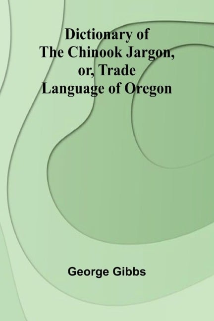 Dictionary Of The Chinook Jargon, Or, Trade Language Of Oregon - George Gibbs