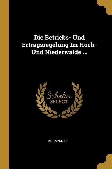 Die Betriebs- Und Ertragsregelung Im Hoch- Und Niederwalde ... - Anonymous