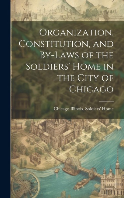 Organization, Constitution, and By-Laws of the Soldiers' Home in the City of Chicago - Chicago Illinois Soldiers' Home
