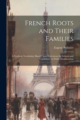 French Roots and Their Families: A Synthetic Vocabulary Based Upon Derivations for Schools and Candidates for Public Examinations - Eugène Pellissier