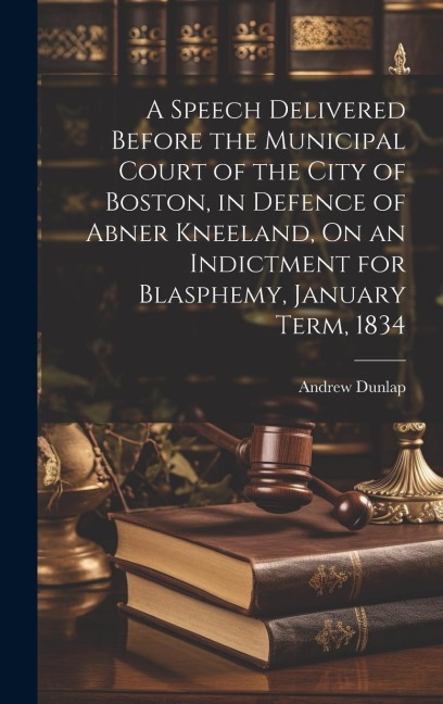 A Speech Delivered Before the Municipal Court of the City of Boston, in Defence of Abner Kneeland, On an Indictment for Blasphemy, January Term, 1834 - Andrew Dunlap