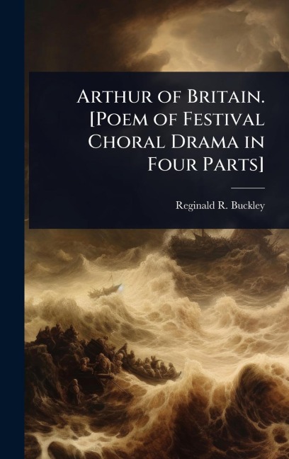 Arthur of Britain. [Poem of Festival Choral Drama in Four Parts] - Reginald R B Buckley