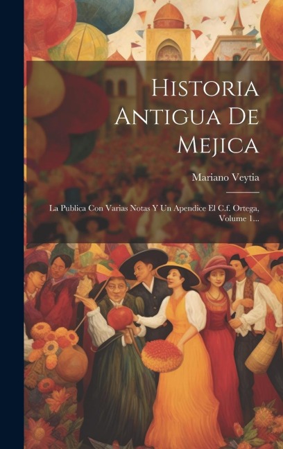 Historia Antigua De Mejica: La Publica Con Varias Notas Y Un Apendice El C.f. Ortega, Volume 1... - Mariano Veytia