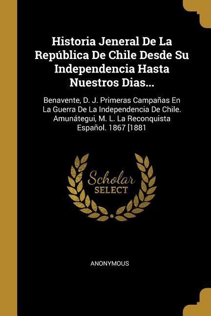 Historia Jeneral De La República De Chile Desde Su Independencia Hasta Nuestros Dias...: Benavente, D. J. Primeras Campañas En La Guerra De La Indepen - Anonymous