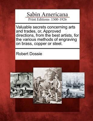 Valuable Secrets Concerning Arts and Trades, Or, Approved Directions, from the Best Artists, for the Various Methods of Engraving on Brass, Copper or - Robert Dossie