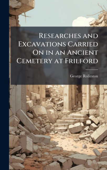 Researches and Excavations Carried On in an Ancient Cemetery at Frilford - George Rolleston