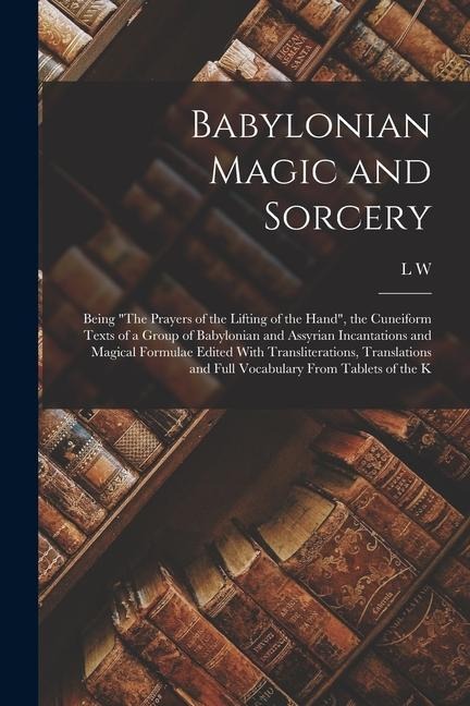 Babylonian Magic and Sorcery: Being "The Prayers of the Lifting of the Hand", the Cuneiform Texts of a Group of Babylonian and Assyrian Incantations - L. W. King