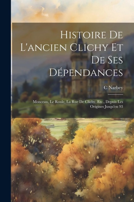 Histoire De L'ancien Clichy Et De Ses Dépendances: Monceau, Le Roule, La Rue De Clichy, Etc., Depuis Les Origines Jusqu'en 93 - Narbey C