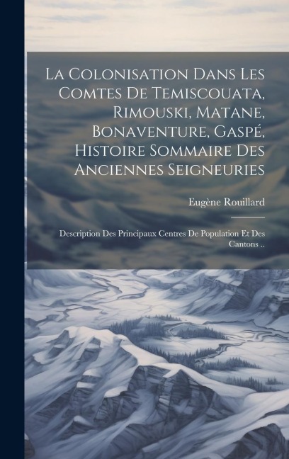 La colonisation dans les comtes de Temiscouata, Rimouski, Matane, Bonaventure, Gaspé, histoire sommaire des anciennes seigneuries; description des pri - Eugène Rouillard