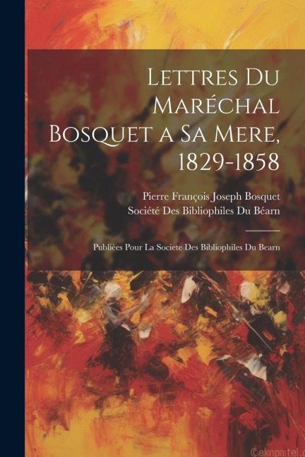 Lettres Du Maréchal Bosquet a Sa Mere, 1829-1858: Publièes Pour La Societe Des Bibliophiles Du Bearn - Pierre François Joseph Bosquet
