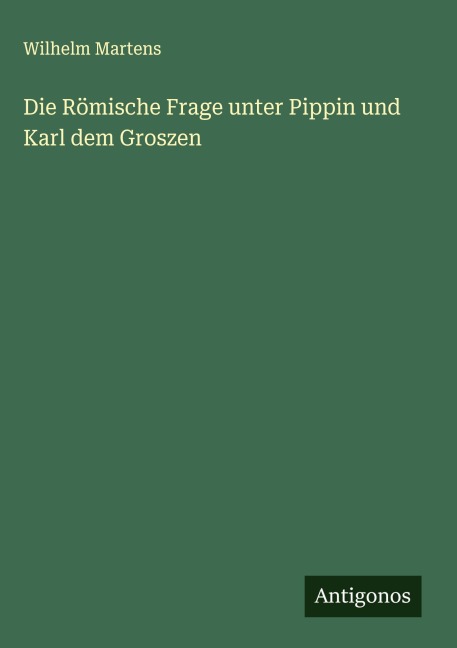 Die Römische Frage unter Pippin und Karl dem Groszen - Wilhelm Martens