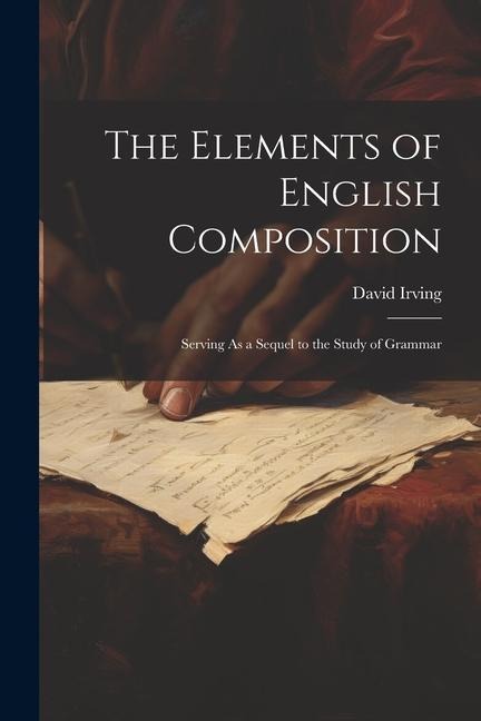 The Elements of English Composition: Serving As a Sequel to the Study of Grammar - David Irving