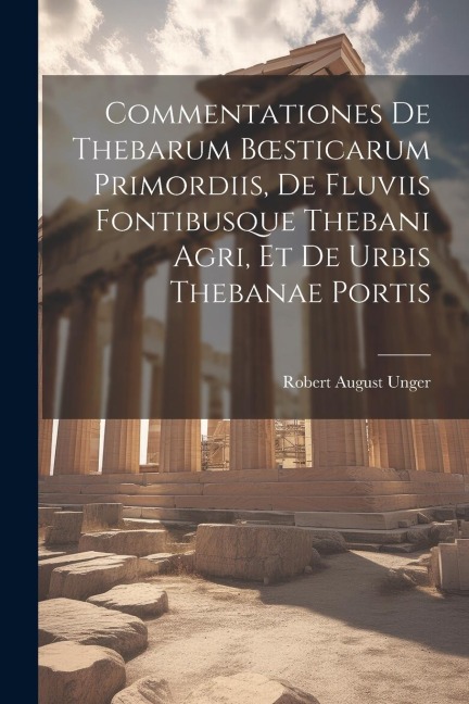 Commentationes De Thebarum Boesticarum Primordiis, De Fluviis Fontibusque Thebani Agri, Et De Urbis Thebanae Portis - Robert August Unger