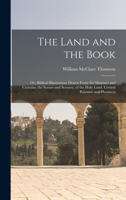 The Land and the Book; Or, Biblical Illustrations Drawn From the Manners and Customs, the Scenes and Scenery, of the Holy Land. Central Palestine and - William Mcclure Thomson